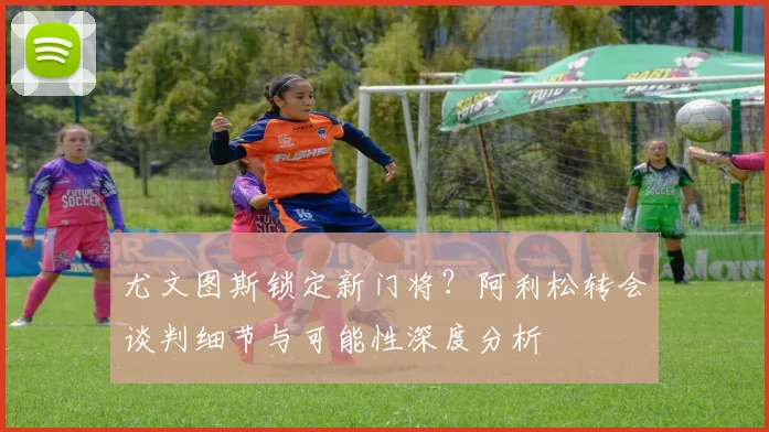 尤文图斯锁定新门将？阿利松转会谈判细节与可能性深度分析