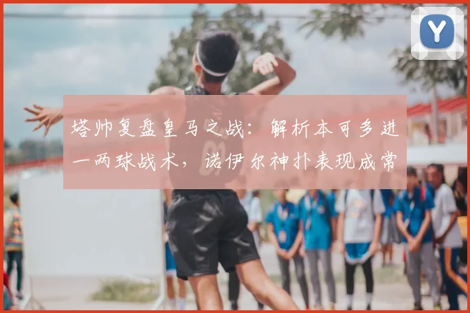 塔帅复盘皇马之战:解析本可多进一两球战术,诺伊尔神扑表现成常态