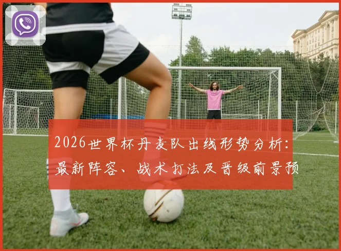 2026世界杯丹麦队出线形势分析：最新阵容、战术打法及晋级前景预测