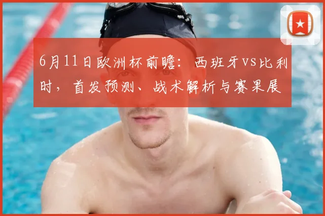 6月11日欧洲杯前瞻：西班牙vs比利时，首发预测、战术解析与赛果展望