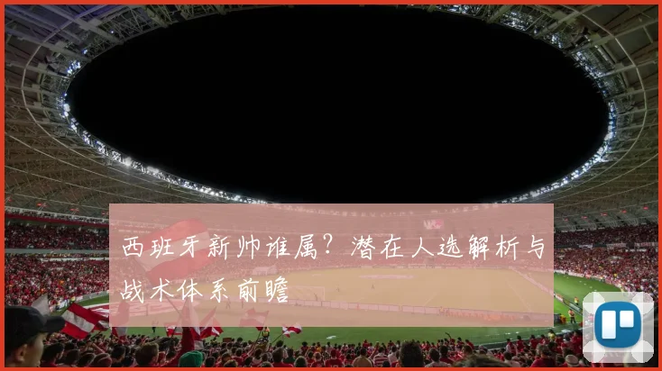 西班牙新帅谁属?潜在人选解析与战术体系前瞻
