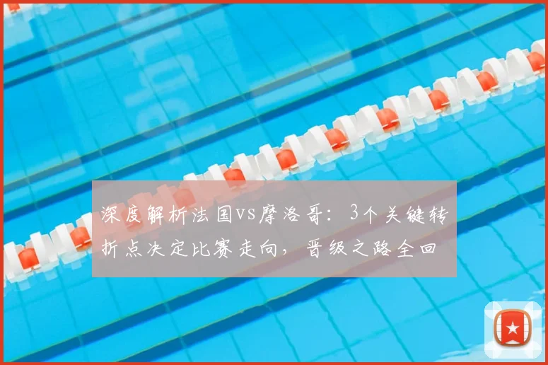 深度解析法国vs摩洛哥：3个关键转折点决定比赛走向，晋级之路全回顾