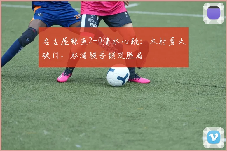 名古屋鲸鱼2-0清水心跳:木村勇大破门,杉浦骏吾锁定胜局