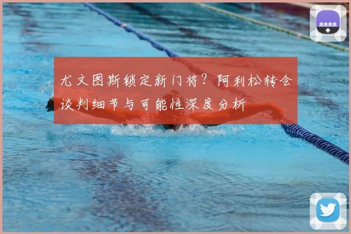 尤文图斯锁定新门将?阿利松转会谈判细节与可能性深度分析