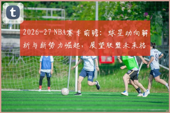 2026-27 NBA赛季前瞻：球星动向解析与新势力崛起，展望联盟未来格局