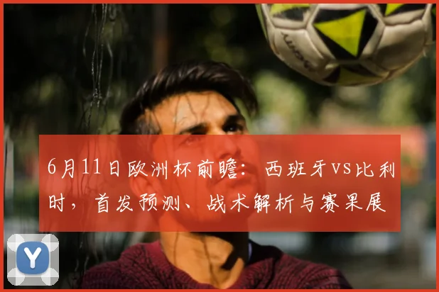 6月11日欧洲杯前瞻:西班牙vs比利时,首发预测、战术解析与赛果展望