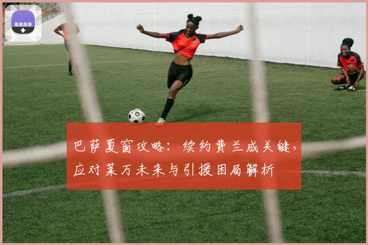 巴萨夏窗攻略:续约费兰成关键,应对莱万未来与引援困局解析