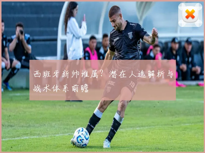 西班牙新帅谁属？潜在人选解析与战术体系前瞻
