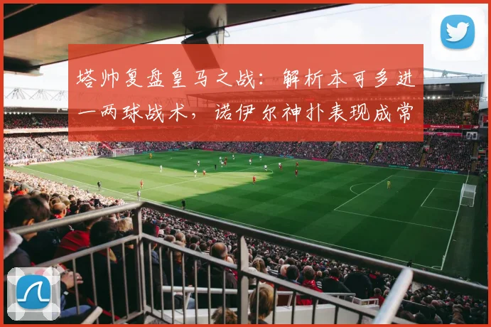 塔帅复盘皇马之战：解析本可多进一两球战术，诺伊尔神扑表现成常态