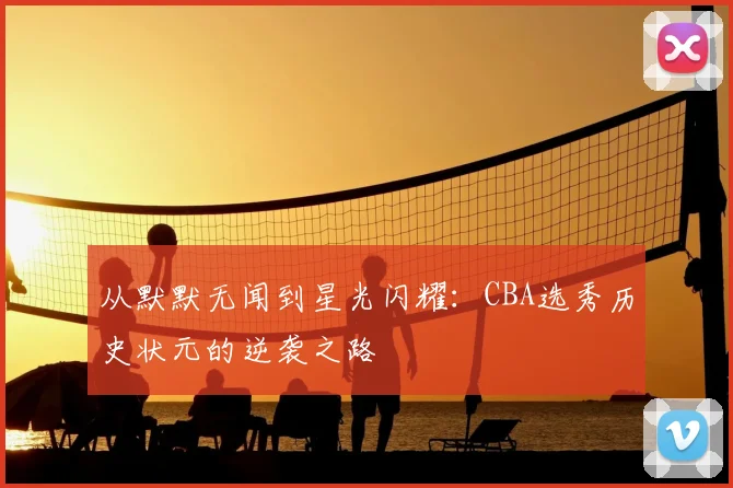 从默默无闻到星光闪耀:CBA选秀历史状元的逆袭之路