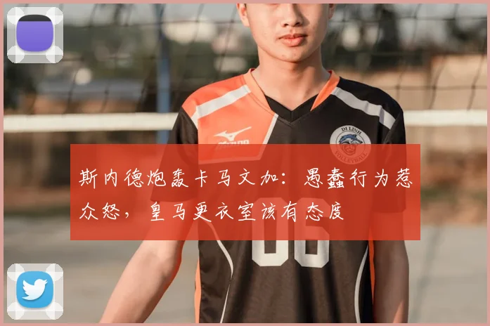 斯内德炮轰卡马文加:愚蠢行为惹众怒,皇马更衣室该有态度